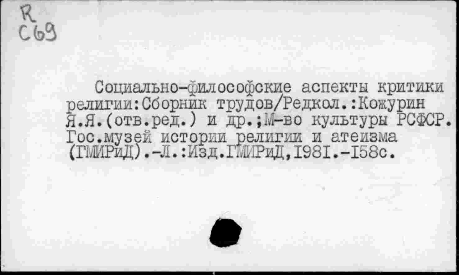 ﻿к
Социально-философские аспекты критики религии:Сб орник трудов/Редкол.:Кокурин Я.Я.(отв.ред.) и др.;М-во культуры РСФСР. Гос.музей истории религии и атеизма (ГШРиД) .-Л. :Изд.ГмИРиД,1981.-158с.